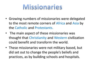 • Growing numbers of missionaries were delegated
  to the most remote corners of Africa and Asia by
  the Catholic and Protestants.
• The main aspect of these missionaries was
  thought that Christianity and Western civilization
  could benefit and transform the world.
• These missionaries were not military based, but
  did set out to change the people’s beliefs and
  practices, as by building schools and hospitals.
 