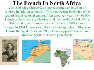 The French In North Africa
    In 1830 King Charles X of France ordered an invasion of
 Algiers, in order to colonize it. This was the true beginning of he
second French colonial empire. After about ten years the 100,000
French soldiers beat the Algerians and their leader Abd al -Qadir.
    They established a protectorate on Tunisia in 1881 (Bardo
Treaty). In 1904 France secured special trading rights in Morocco.
 During the Agadir Crisis in 1911, Britain supported France and
              Morocco became a French protectorate.
 