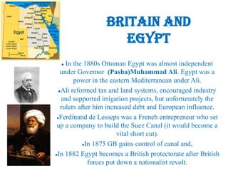 Britain and
                     Egypt
    In the 1880s Ottoman Egypt was almost independent
   under Governor (Pasha)Muhammad Ali. Egypt was a
        power in the eastern Mediterranean under Ali.
  Ali reformed tax and land systems, encouraged industry

   and supported irrigation projects, but unfortunately the
   rulers after him increased debt and European influence.
 Ferdinand de Lesseps was a French entrepreneur who set

 up a company to build the Suez Canal (it would become a
                         vital short cut).
            In 1875 GB gains control of canal and,


In 1882 Egypt becomes a British protectorate after British

              forces put down a nationalist revolt.
 