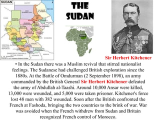 The
                             Sudan



                                                   Sir Herbert Kitchener
     • In the Sudan there was a Muslim revival that stirred nationalist
   feelings. The Sudanese had challenged British exploration since the
     1880s. At the Battle of Omdurman (2 September 1898), an army
  commanded by the British General Sir Herbert Kitchener defeated
    the army of Abdullah al-Taashi. Around 10,000 Ansar were killed,
13,000 were wounded, and 5,000 were taken prisoner. Kitchener's force
  lost 48 men with 382 wounded. Soon after the British confronted the
 French at Fashoda, bringing the two countries to the brink of war. War
     was avoided when the French withdrew from Sudan and Britain
                  recognized French control of Morocco.
 