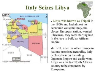 Italy Seizes Libya

           Libya was known as Tripoli in
          the 1800s and had almost no
          economic value but Italy, the
          closest European nation, wanted
          it because, they were starting late
          in the race to build an African
          empire.
          In 1911, after the other European
          nations promised neutrality, Italy
          declared war on the ruling
          Ottoman Empire and easily won.
          Libya was the last North African
          country to be conquered by
          Europeans.
 