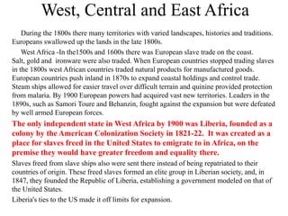 West, Central and East Africa
    During the 1800s there many territories with varied landscapes, histories and traditions.
Europeans swallowed up the lands in the late 1800s.
    West Africa -In the1500s and 1600s there was European slave trade on the coast.
Salt, gold and ironware were also traded. When European countries stopped trading slaves
in the 1800s west African countries traded natural products for manufactured goods.
European countries push inland in 1870s to expand coastal holdings and control trade.
Steam ships allowed for easier travel over difficult terrain and quinine provided protection
from malaria. By 1900 European powers had acquired vast new territories. Leaders in the
1890s, such as Samori Toure and Behanzin, fought against the expansion but were defeated
by well armed European forces.
The only independent state in West Africa by 1900 was Liberia, founded as a
colony by the American Colonization Society in 1821-22. It was created as a
place for slaves freed in the United States to emigrate to in Africa, on the
premise they would have greater freedom and equality there.
Slaves freed from slave ships also were sent there instead of being repatriated to their
countries of origin. These freed slaves formed an elite group in Liberian society, and, in
1847, they founded the Republic of Liberia, establishing a government modeled on that of
the United States.
Liberia's ties to the US made it off limits for expansion.
 