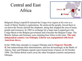 Central and East
                                                           Liberia
          Africa
                                                                     Congo
                                                                             Ethiopia

Belgium's King Leopold II claimed the Congo river region as his own as a
result of Henry Stanley's explorations. He enslaved the people, forced them to
cut down the forests and kill the elephants. doing that stripped the area of many
people and resources. In 1903 in exchange for a large loan Leopard gave the
Congo Basin to the Belgian government and it became the Belgian Congo. The
British, Italians and Germans were claiming East Africa at this time. The only
independent country was Ethiopia. Liberia was repopulated with freed
American slaves.

In the 1880s Italy attempts to conquer Ethiopia and its Emperor Menelik
II, but underestimate their determination, and lose devastatingly at the Battle of
Adowa. Italy and Ethiopia signed a provisional treaty of peace on 26 October
1896. The Italian defeat scares away the other European counties and protects
Ethiopia.
 
