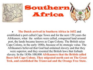 Southern
                Africa

         The Dutch arrived in Southern Africa in 1652 and
established a port called Cape Town and for the next 150 years the
 Afrikaners, what the settlers were called, conquered land around
 port, the lands became known as Cape Colony. The British seize
Cape Colony, in the early 1880s, because of its strategic value. The
 Afrikaaners believed that God had ordained slavery and that they
   were superior, and they resented the British laws that forbade
slavery. In the 1830s 100,000 Afrikaaners that the British called
Boers left Cape Colony. They migrated north east on The Great
Trek, and established the Transvaal and the Orange Free State.
 