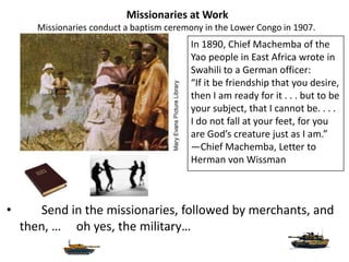Missionaries at Work
       Missionaries conduct a baptism ceremony in the Lower Congo in 1907.
                                           In 1890, Chief Machemba of the
                                           Yao people in East Africa wrote in
                                           Swahili to a German officer:
                                           “If it be friendship that you desire,
                                           then I am ready for it . . . but to be
                                           your subject, that I cannot be. . . .
                                           I do not fall at your feet, for you
                                           are God’s creature just as I am.”
                                           —Chief Machemba, Letter to
                                           Herman von Wissman



•      Send in the missionaries, followed by merchants, and
    then, … oh yes, the military…
 