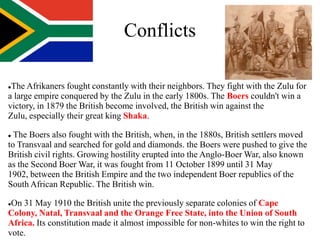 Conflicts

The Afrikaners fought constantly with their neighbors. They fight with the Zulu for
a large empire conquered by the Zulu in the early 1800s. The Boers couldn't win a
victory, in 1879 the British become involved, the British win against the
Zulu, especially their great king Shaka.

 The Boers also fought with the British, when, in the 1880s, British settlers moved
to Transvaal and searched for gold and diamonds. the Boers were pushed to give the
British civil rights. Growing hostility erupted into the Anglo-Boer War, also known
as the Second Boer War, it was fought from 11 October 1899 until 31 May
1902, between the British Empire and the two independent Boer republics of the
South African Republic. The British win.

On 31 May 1910 the British unite the previously separate colonies of Cape
Colony, Natal, Transvaal and the Orange Free State, into the Union of South
Africa. Its constitution made it almost impossible for non-whites to win the right to
vote.
 