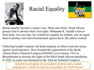 Racial Equality


Racial equality becomes a major issue. Many non-white South African
groups tried to advance their civil rights. Mohandas K. Gandhi a lawyer
from India, was one man. He worked for equality for Indians, and he urged
them to disobey laws that discriminated against them. His efforts worked.

Following Gandhi’s pattern, the black majority in Africa went into action
against racial injustices. They founded the organization of the South
African Native National Congress (SANNC) on 8 January 1912 in
Bloemfontein to increase the rights of the black South African population.
In 1923, its name was shortened to the African National Congress.
            Gandhi's principles of nonviolent protest were called
         satyagraha, which he loosely translated as "truth-force."[
 