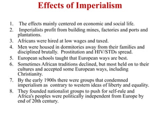 Effects of Imperialism
1.    The effects mainly centered on economic and social life.
2.    Imperialists profit from building mines, factories and ports and
     plantations.
3.   Africans were hired at low wages and taxed.
4.   Men were housed in dormitories away from their families and
     disciplined brutally. Prostitution and HIV/STDs spread.
5.   European schools taught that European ways are best.
6.   Sometimes African traditions declined, but most held on to their
     cultures and accepted some European ways, including
     Christianity.
7.   By the early 1900s there were groups that condemned
     imperialism as contrary to western ideas of liberty and equality.
8.   They founded nationalist groups to push for self-rule and
     Africa's peoples were politically independent from Europe by
     end of 20th century.
 