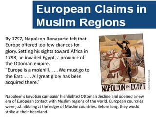By 1797, Napoleon Bonaparte felt that
Europe offered too few chances for
glory. Setting his sights toward Africa in
1798, he invaded Egypt, a province of
the Ottoman empire.
“Europe is a molehill. . . . We must go to
the East. . . . All great glory has been
acquired there.”

Napoleon’s Egyptian campaign highlighted Ottoman decline and opened a new
era of European contact with Muslim regions of the world. European countries
were just nibbling at the edges of Muslim countries. Before long, they would
strike at their heartland.
 