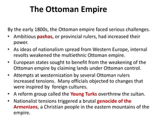 The Ottoman Empire

By the early 1800s, the Ottoman empire faced serious challenges.
• Ambitious pashas, or provincial rulers, had increased their
   power.
• As ideas of nationalism spread from Western Europe, internal
   revolts weakened the multiethnic Ottoman empire.
• European states sought to benefit from the weakening of the
   Ottoman empire by claiming lands under Ottoman control.
• Attempts at westernization by several Ottoman rulers
   increased tensions. Many officials objected to changes that
   were inspired by foreign cultures.
• A reform group called the Young Turks overthrew the sultan.
• Nationalist tensions triggered a brutal genocide of the
   Armenians, a Christian people in the eastern mountains of the
   empire.
 