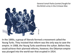 General Ismail Pasha (center) fought for
                                  the British army in the Crimean War.




In the 1890s, a group of liberals formed a movement called the
Young Turks. They insisted that reform was the only way to save the
empire. In 1908, the Young Turks overthrew the sultan. Before they
could achieve their planned reforms, however, the Ottoman empire
was plunged into the world war that erupted in 1914.
 