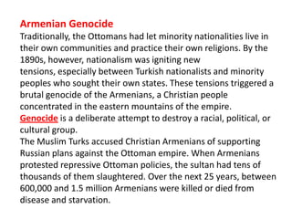 Armenian Genocide
Traditionally, the Ottomans had let minority nationalities live in
their own communities and practice their own religions. By the
1890s, however, nationalism was igniting new
tensions, especially between Turkish nationalists and minority
peoples who sought their own states. These tensions triggered a
brutal genocide of the Armenians, a Christian people
concentrated in the eastern mountains of the empire.
Genocide is a deliberate attempt to destroy a racial, political, or
cultural group.
The Muslim Turks accused Christian Armenians of supporting
Russian plans against the Ottoman empire. When Armenians
protested repressive Ottoman policies, the sultan had tens of
thousands of them slaughtered. Over the next 25 years, between
600,000 and 1.5 million Armenians were killed or died from
disease and starvation.
 