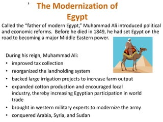 3
               The Modernization of
                     Egypt
Called the “father of modern Egypt,” Muhammad Ali introduced political
and economic reforms. Before he died in 1849, he had set Egypt on the
road to becoming a major Middle Eastern power.


 During his reign, Muhammad Ali:
 • improved tax collection
 • reorganized the landholding system
 • backed large irrigation projects to increase farm output
 • expanded cotton production and encouraged local
   industry, thereby increasing Egyptian participation in world
   trade
 • brought in western military experts to modernize the army
 • conquered Arabia, Syria, and Sudan
 