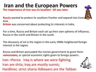 Iran and the European Powers
The importance of Iran was its location! Oil was later.

Russia wanted to protect its southern frontier and expand into Central
Asia.
Britain was concerned about protecting its interests in India.

For a time, Russia and Britain each set up their own spheres of influence,
Russia in the north and Britain in the south.

The discovery of oil in the region in the early 1900s heightened foreign
interest in the region.

Russia and Britain persuaded the Iranian government to grant them
concessions, or special economic rights given to foreign powers.
Iran =Persia Iraq is where we were fighting
Iran are shiia; Iraq are mostly sunnis;
Hardliner, strict sharia-followers are the Taliban
 
