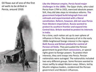 Oil flows out of one of the first   Like the Ottoman empire, Persia faced major
oil wells to be drilled in          challenges in the 1800s. The Qajar shahs, who ruled
Persia, around 1910.                Persia from 1794 to 1925, exercised absolute power.
                                    Still, they did take steps to introduce reforms. The
                                    government helped build telegraph lines and
                                    railroads and experimented with a liberal
                                    constitution. Reform, however, did not save Persia
                                    from Western imperialism. Russia wanted to
                                    protect its southern frontier and expand into
                                    Central Asia. Britain wanted to protect its interests
                                    in India.
                                    For a time, each nation set up its own sphere of
                                    influence in Persia. The discovery of oil in the early
                                    1900s heightened foreign interest in the region.
                                    Both Russia and Britain plotted for control of
                                    Persian oil fields. They persuaded the Persian
                                    government to grant them concessions, or special
                                    rights given to foreign powers. To protect their
                                    interests, they sent troops into Persia. Persian
                                    nationalists were outraged. The nationalists included
                                    two very different groups. Some Persians wanted to
                                    move swiftly to adopt Western ways. Others, led by
                                    Muslim religious leaders, condemned the Persian
                                    government and Western influences.
 