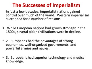 The Successes of Imperialism
  In just a few decades, imperialist nations gained
  control over much of the world. Western imperialism
  succeeded for a number of reasons:

1. While European nations had grown stronger in the
  1800s, several older civilizations were in decline.

• 2. Europeans had the advantages of strong
  economies, well-organized governments, and
  powerful armies and navies.

• 3. Europeans had superior technology and medical
  knowledge.
 