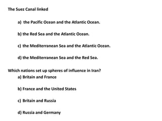 The Suez Canal linked

     a) the Pacific Ocean and the Atlantic Ocean.

     b) the Red Sea and the Atlantic Ocean.

     c) the Mediterranean Sea and the Atlantic Ocean.

     d) the Mediterranean Sea and the Red Sea.

Which nations set up spheres of influence in Iran?
    a) Britain and France

     b) France and the United States

     c) Britain and Russia

     d) Russia and Germany
 