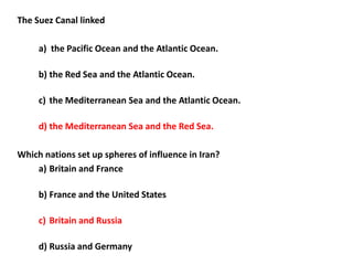 The Suez Canal linked

     a) the Pacific Ocean and the Atlantic Ocean.

     b) the Red Sea and the Atlantic Ocean.

     c) the Mediterranean Sea and the Atlantic Ocean.

     d) the Mediterranean Sea and the Red Sea.

Which nations set up spheres of influence in Iran?
    a) Britain and France

     b) France and the United States

     c) Britain and Russia

     d) Russia and Germany
 