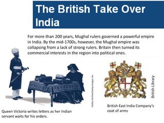 For more than 200 years, Mughal rulers governed a powerful empire
               in India. By the mid-1700s, however, the Mughal empire was
               collapsing from a lack of strong rulers. Britain then turned its
               commercial interests in the region into political ones.




                                                       British East India Company’s
Queen Victoria writes letters as her Indian            coat of arms
servant waits for his orders.
 