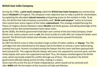 British East India Company

During the 1700s, a joint-stock company called the British East India Company was chartered by
Queen Elizabeth I of England. The company’s main objective was to make a profit for shareholders
by exploiting the abundant natural resources and gaining access to the markets in India. To do
this, the British East India Company successfully used “divide and conquer” tactics to increase
their control over entire regions of the Indian subcontinent. This strategy entailed fanning the
flames of religious division between native Muslim and Hindu groups, and taking advantage of the
political rivalries that existed between local native rulers.
By the 1830s, the British government had taken over control of the East India Company. Under
British rule, native customs such as sati, the ritual suicide of a wife after her husband’s death, were
banned. The British built schools and railroads, and missionaries spread Christianity.
Sepoy Mutiny                      India
By 1857 the British army in India included a large number of Indian soldiers, or Sepoys. The rifle
cartridges that were distributed to the Sepoys had to be bitten to remove a cover before being
inserted into a gun. Rumors circulated among the Sepoys that this cover had been greased with
beef and pork fat. This angered Muslim Sepoys who were not supposed to consume pork, and the
Hindu Sepoys who were not supposed to eat beef. Thus, the Sepoys revolted against the British
army, which eventually ended the conflict through use of force. This resulted in the British
government officially taking control of India, making it a colony.
Some view this as the first act of Indian independence, which would not be achieved until
after WWII with the formation of the countries of India and Pakistan.
 