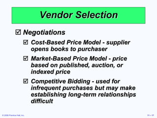 © 2006 Prentice Hall, Inc. 11 – 17
Vendor Selection
 Negotiations
 Cost-Based Price Model - supplier
opens books to purchaser
 Market-Based Price Model - price
based on published, auction, or
indexed price
 Competitive Bidding - used for
infrequent purchases but may make
establishing long-term relationships
difficult
 