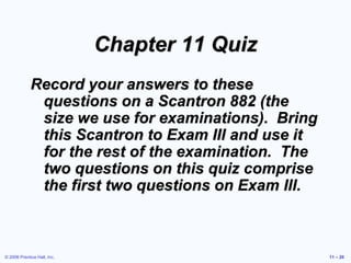 © 2006 Prentice Hall, Inc. 11 – 20
Chapter 11 Quiz
Record your answers to these
questions on a Scantron 882 (the
size we use for examinations). Bring
this Scantron to Exam III and use it
for the rest of the examination. The
two questions on this quiz comprise
the first two questions on Exam III.
 