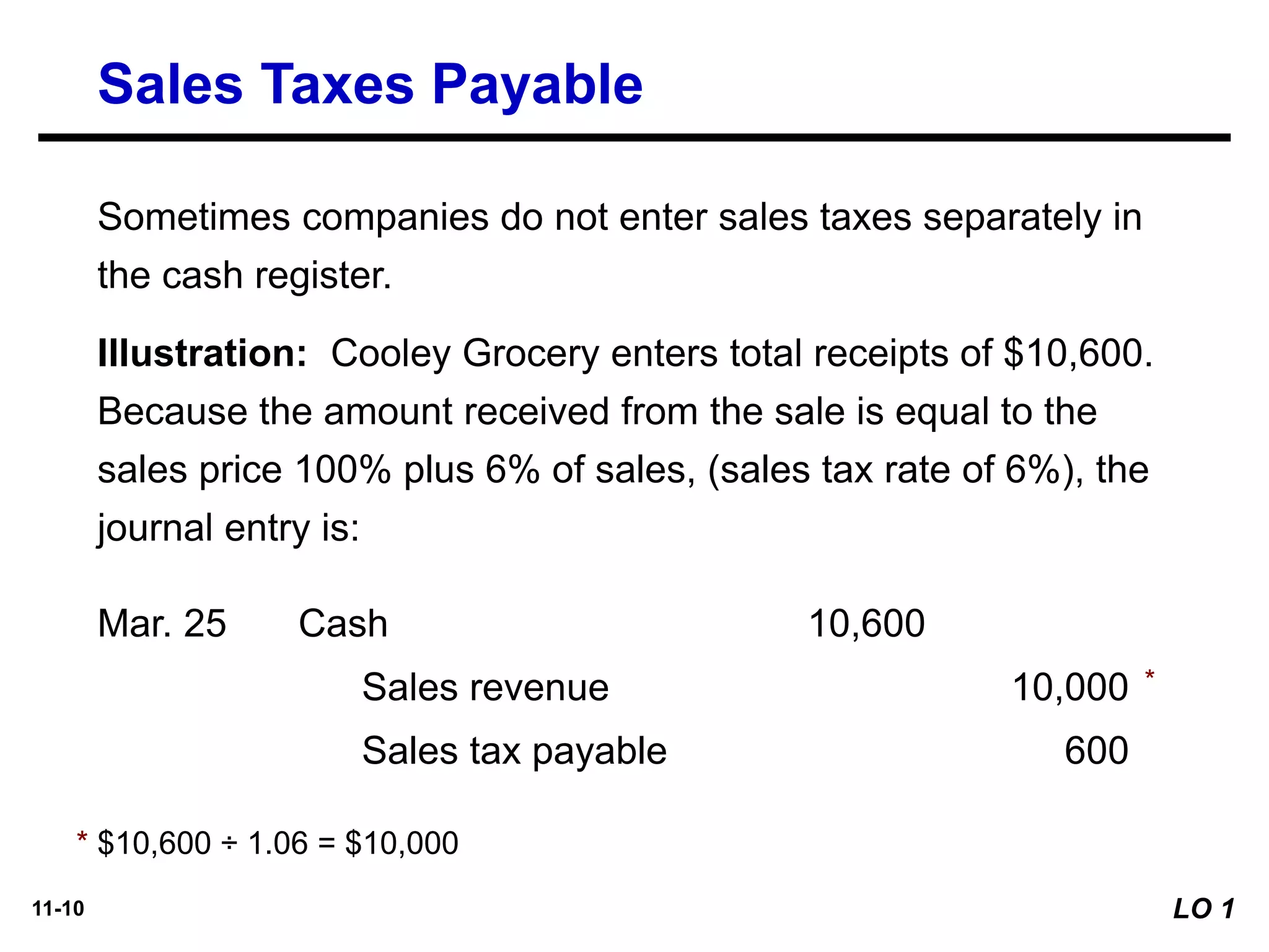11-10
Illustration: Cooley Grocery enters total receipts of $10,600.
Because the amount received from the sale is equal to the
sales price 100% plus 6% of sales, (sales tax rate of 6%), the
journal entry is:
Mar. 25
Sales revenue 10,000
Cash 10,600
Sales tax payable 600
Sometimes companies do not enter sales taxes separately in
the cash register.
* $10,600 ÷ 1.06 = $10,000
*
Sales Taxes Payable
LO 1
 