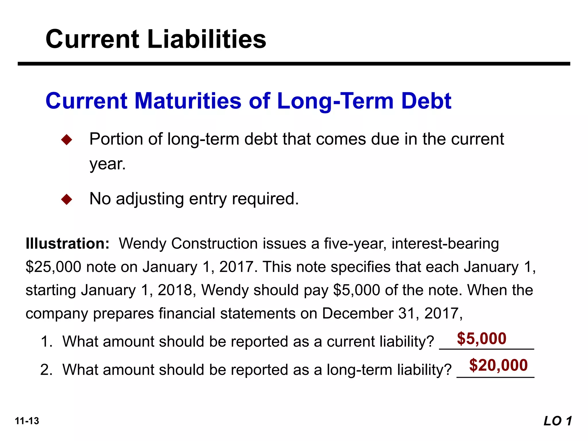 11-13
Illustration: Wendy Construction issues a five-year, interest-bearing
$25,000 note on January 1, 2017. This note specifies that each January 1,
starting January 1, 2018, Wendy should pay $5,000 of the note. When the
company prepares financial statements on December 31, 2017,
1. What amount should be reported as a current liability? ___________
2. What amount should be reported as a long-term liability? _________
Current Maturities of Long-Term Debt
◆ Portion of long-term debt that comes due in the current
year.
◆ No adjusting entry required.
$5,000
$20,000
Current Liabilities
LO 1
 
