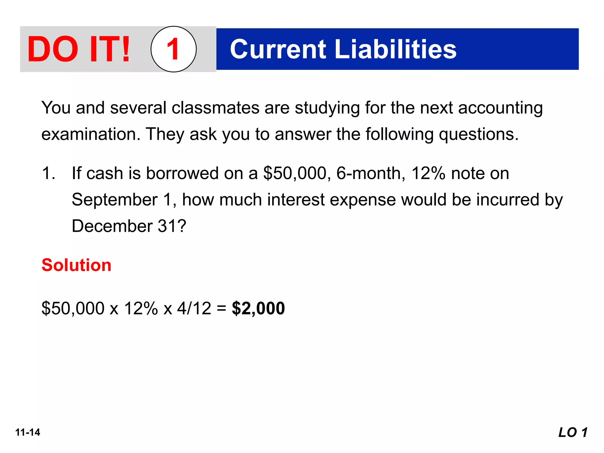11-14
You and several classmates are studying for the next accounting
examination. They ask you to answer the following questions.
1. If cash is borrowed on a $50,000, 6-month, 12% note on
September 1, how much interest expense would be incurred by
December 31?
Solution
DO IT! Current Liabilities1
$50,000 x 12% x 4/12 = $2,000
LO 1
 