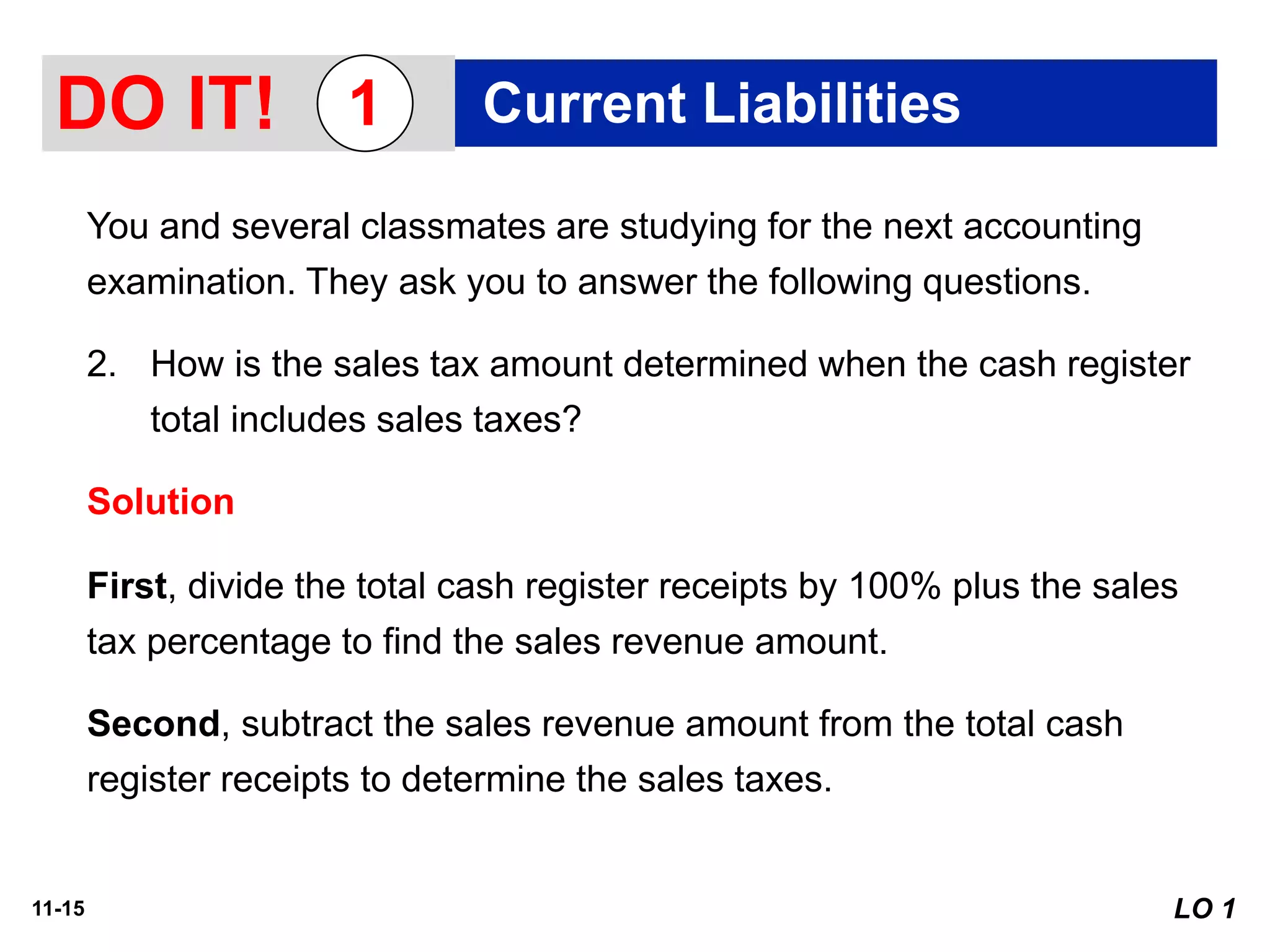 11-15
You and several classmates are studying for the next accounting
examination. They ask you to answer the following questions.
2. How is the sales tax amount determined when the cash register
total includes sales taxes?
Solution
First, divide the total cash register receipts by 100% plus the sales
tax percentage to find the sales revenue amount.
Second, subtract the sales revenue amount from the total cash
register receipts to determine the sales taxes.
DO IT! Current Liabilities1
LO 1
 