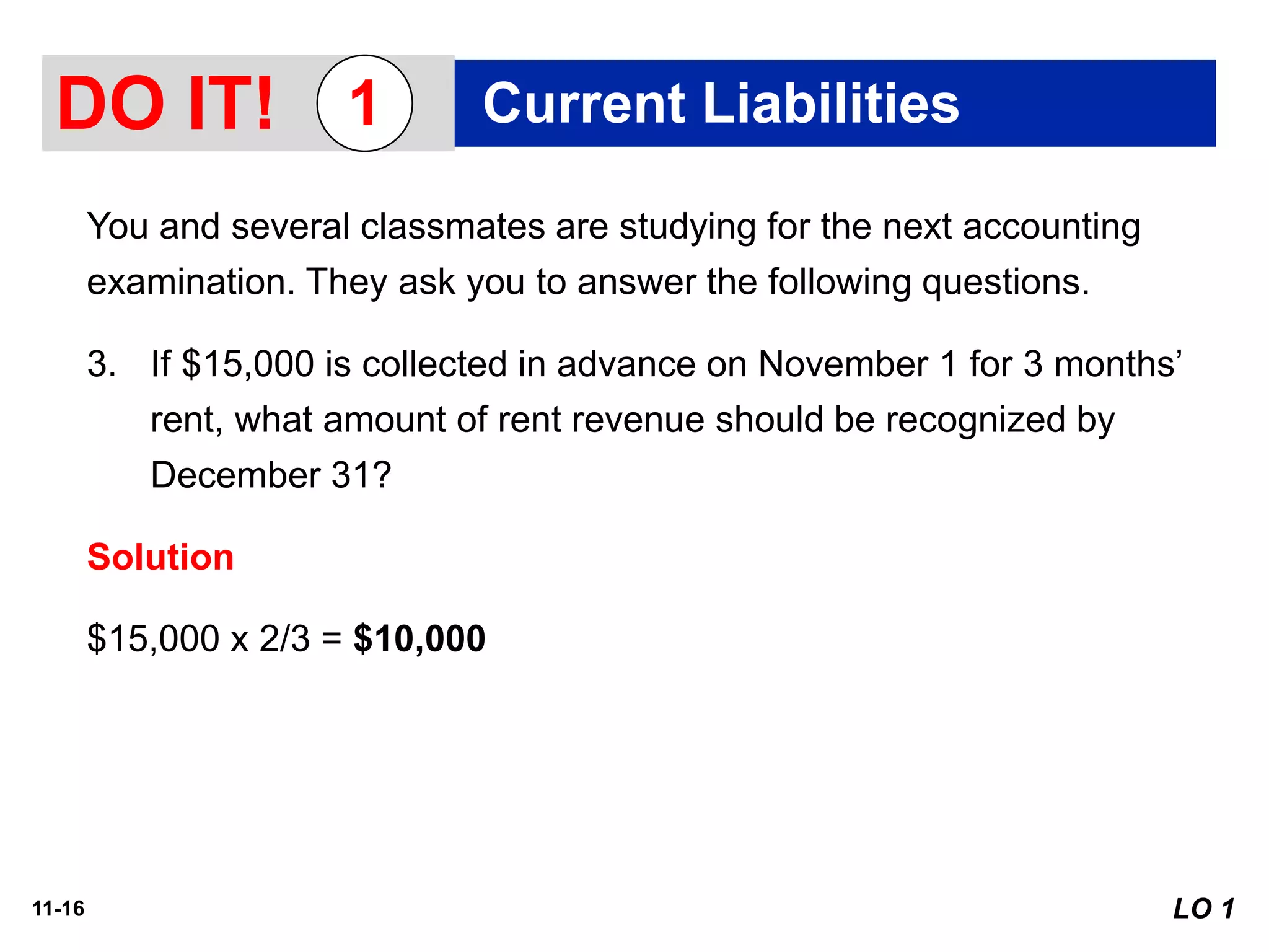 11-16
You and several classmates are studying for the next accounting
examination. They ask you to answer the following questions.
3. If $15,000 is collected in advance on November 1 for 3 months’
rent, what amount of rent revenue should be recognized by
December 31?
Solution
$15,000 x 2/3 = $10,000
DO IT! Current Liabilities1
LO 1
 