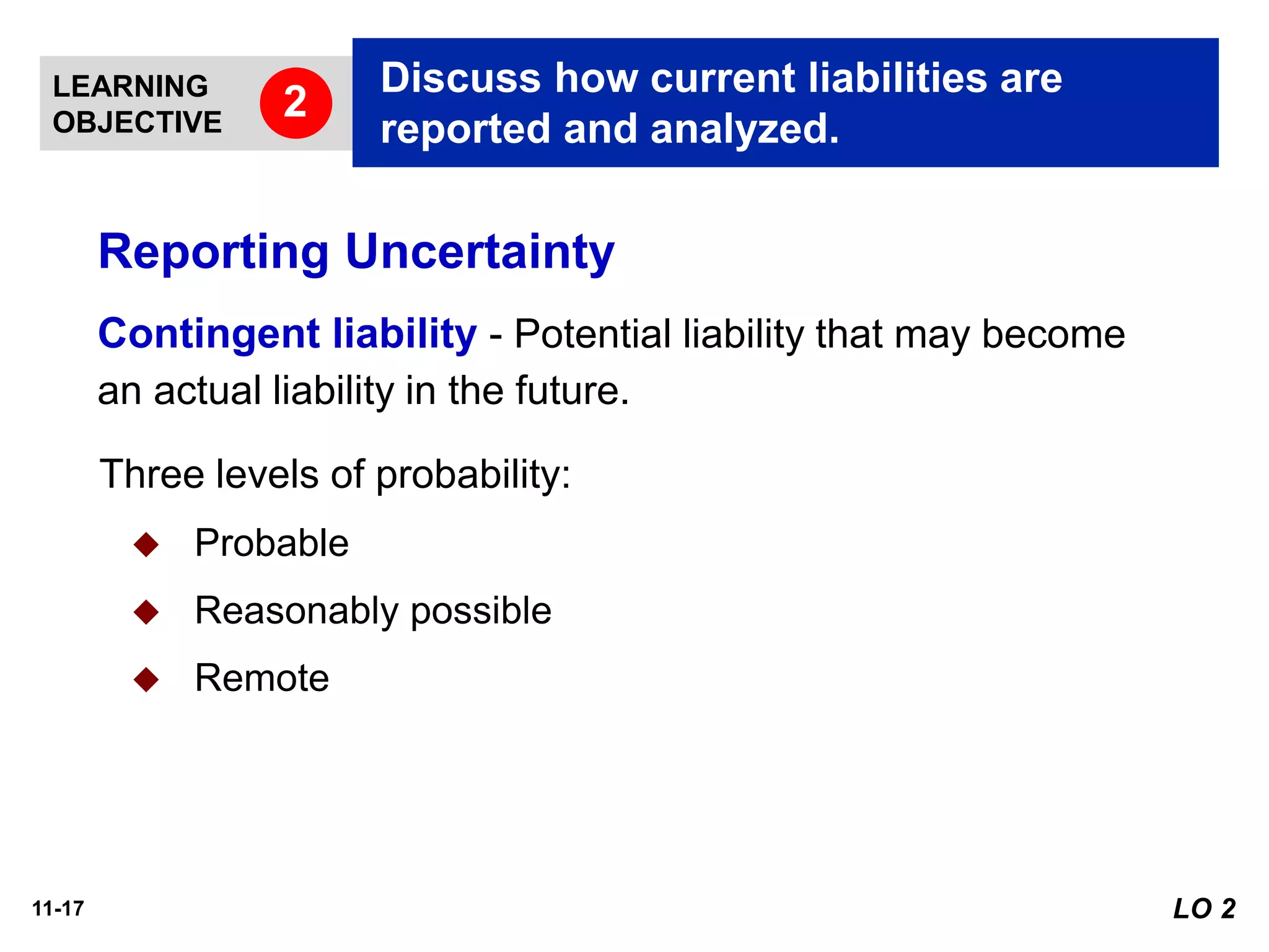 11-17
Contingent liability - Potential liability that may become
an actual liability in the future.
Three levels of probability:
◆ Probable
◆ Reasonably possible
◆ Remote
LEARNING
OBJECTIVE
Discuss how current liabilities are
reported and analyzed.
2
LO 2
Reporting Uncertainty
 