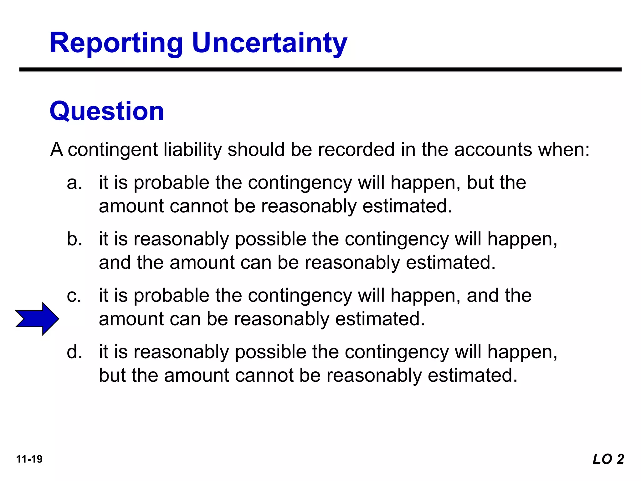 11-19
A contingent liability should be recorded in the accounts when:
a. it is probable the contingency will happen, but the
amount cannot be reasonably estimated.
b. it is reasonably possible the contingency will happen,
and the amount can be reasonably estimated.
c. it is probable the contingency will happen, and the
amount can be reasonably estimated.
d. it is reasonably possible the contingency will happen,
but the amount cannot be reasonably estimated.
Question
Reporting Uncertainty
LO 2
 