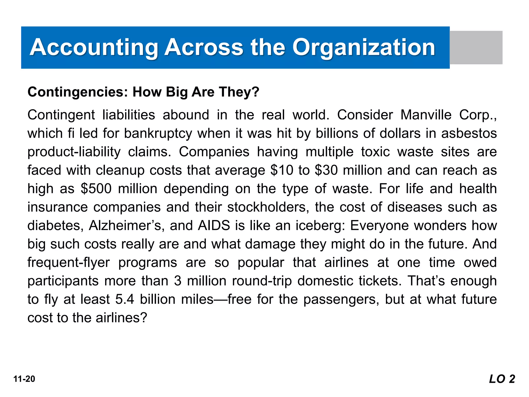 11-20
Contingencies: How Big Are They?
Contingent liabilities abound in the real world. Consider Manville Corp.,
which fi led for bankruptcy when it was hit by billions of dollars in asbestos
product-liability claims. Companies having multiple toxic waste sites are
faced with cleanup costs that average $10 to $30 million and can reach as
high as $500 million depending on the type of waste. For life and health
insurance companies and their stockholders, the cost of diseases such as
diabetes, Alzheimer’s, and AIDS is like an iceberg: Everyone wonders how
big such costs really are and what damage they might do in the future. And
frequent-flyer programs are so popular that airlines at one time owed
participants more than 3 million round-trip domestic tickets. That’s enough
to fly at least 5.4 billion miles—free for the passengers, but at what future
cost to the airlines?
Accounting Across the Organization
LO 2
 