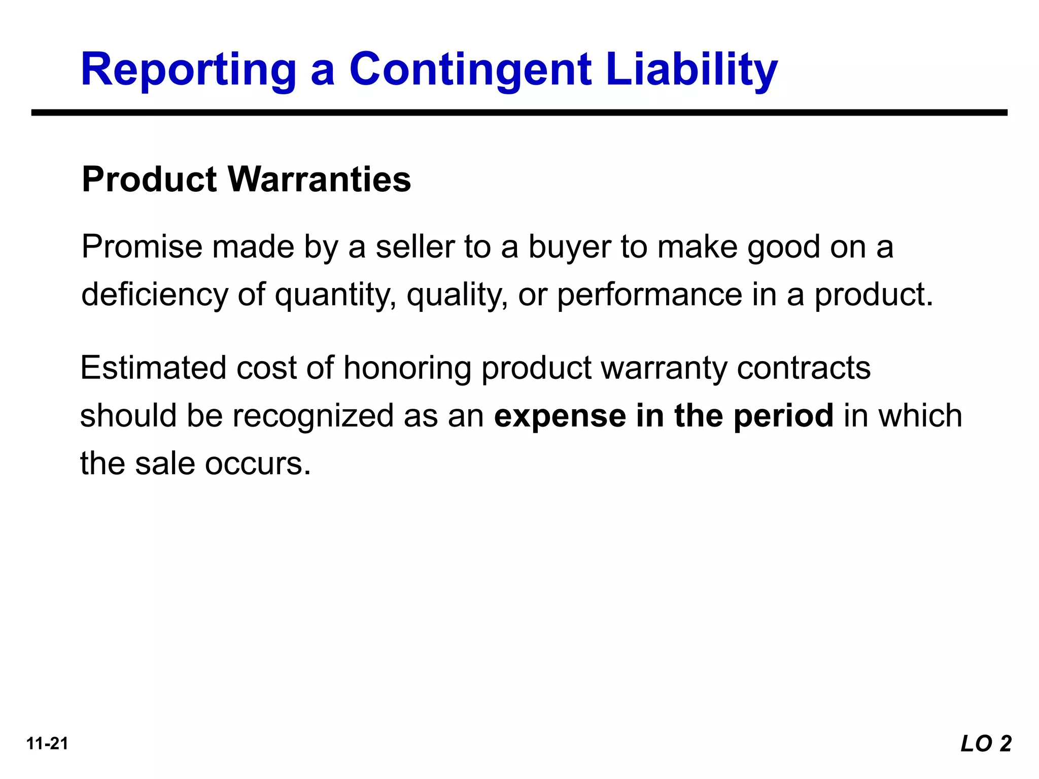 11-21
Product Warranties
Promise made by a seller to a buyer to make good on a
deficiency of quantity, quality, or performance in a product.
Estimated cost of honoring product warranty contracts
should be recognized as an expense in the period in which
the sale occurs.
Reporting a Contingent Liability
LO 2
 