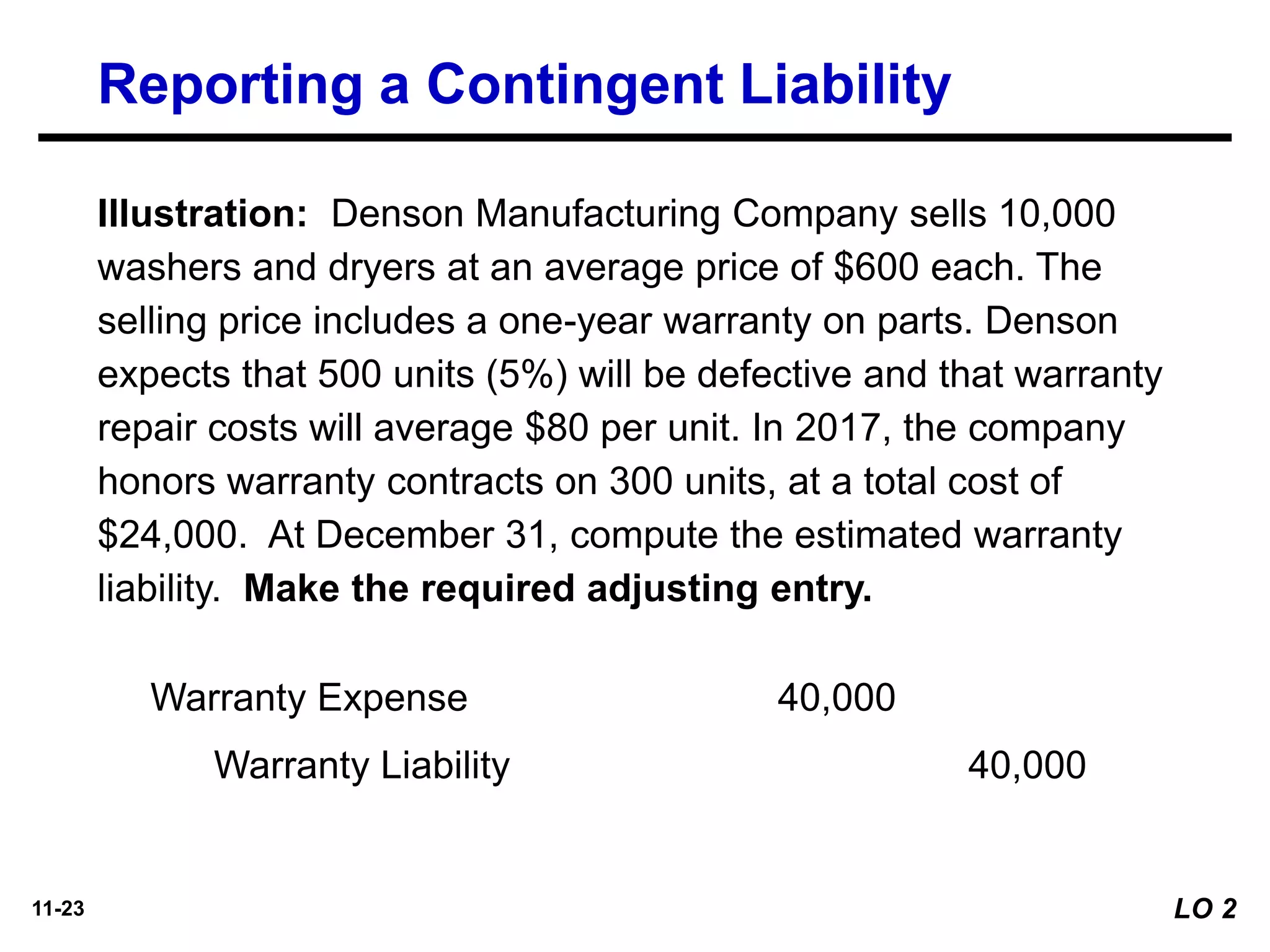 11-23
Warranty Expense 40,000
Warranty Liability 40,000
Illustration: Denson Manufacturing Company sells 10,000
washers and dryers at an average price of $600 each. The
selling price includes a one-year warranty on parts. Denson
expects that 500 units (5%) will be defective and that warranty
repair costs will average $80 per unit. In 2017, the company
honors warranty contracts on 300 units, at a total cost of
$24,000. At December 31, compute the estimated warranty
liability. Make the required adjusting entry.
Reporting a Contingent Liability
LO 2
 