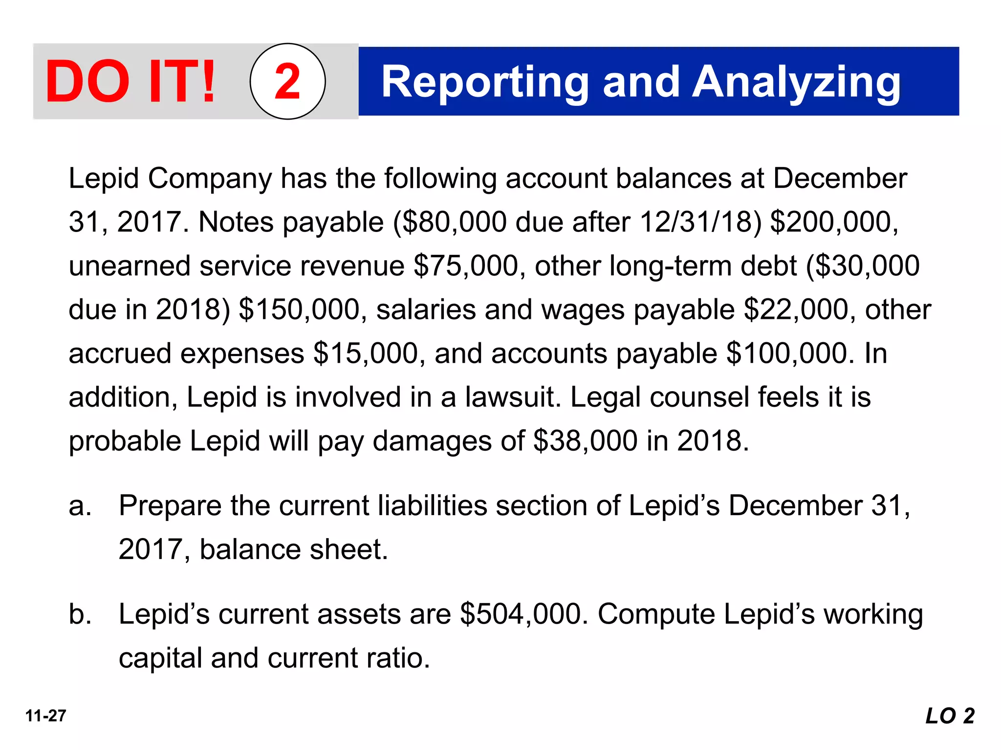 11-27
Lepid Company has the following account balances at December
31, 2017. Notes payable ($80,000 due after 12/31/18) $200,000,
unearned service revenue $75,000, other long-term debt ($30,000
due in 2018) $150,000, salaries and wages payable $22,000, other
accrued expenses $15,000, and accounts payable $100,000. In
addition, Lepid is involved in a lawsuit. Legal counsel feels it is
probable Lepid will pay damages of $38,000 in 2018.
a. Prepare the current liabilities section of Lepid’s December 31,
2017, balance sheet.
b. Lepid’s current assets are $504,000. Compute Lepid’s working
capital and current ratio.
LO 2
DO IT! Reporting and Analyzing2
 