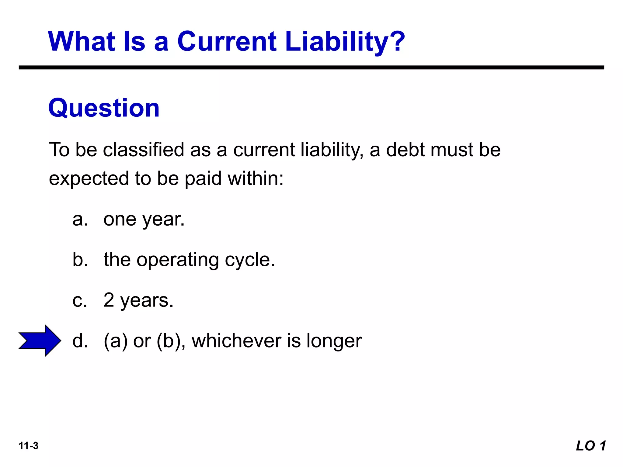 11-3
To be classified as a current liability, a debt must be
expected to be paid within:
a. one year.
b. the operating cycle.
c. 2 years.
d. (a) or (b), whichever is longer
Question
What Is a Current Liability?
LO 1
 