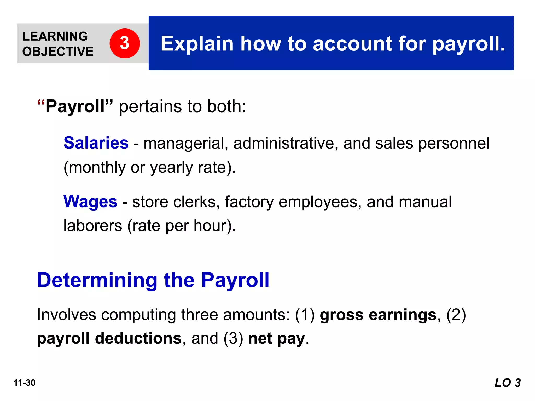 11-30
“Payroll” pertains to both:
Salaries - managerial, administrative, and sales personnel
(monthly or yearly rate).
Wages - store clerks, factory employees, and manual
laborers (rate per hour).
Involves computing three amounts: (1) gross earnings, (2)
payroll deductions, and (3) net pay.
Determining the Payroll
LO 3
LEARNING
OBJECTIVE Explain how to account for payroll.3
 