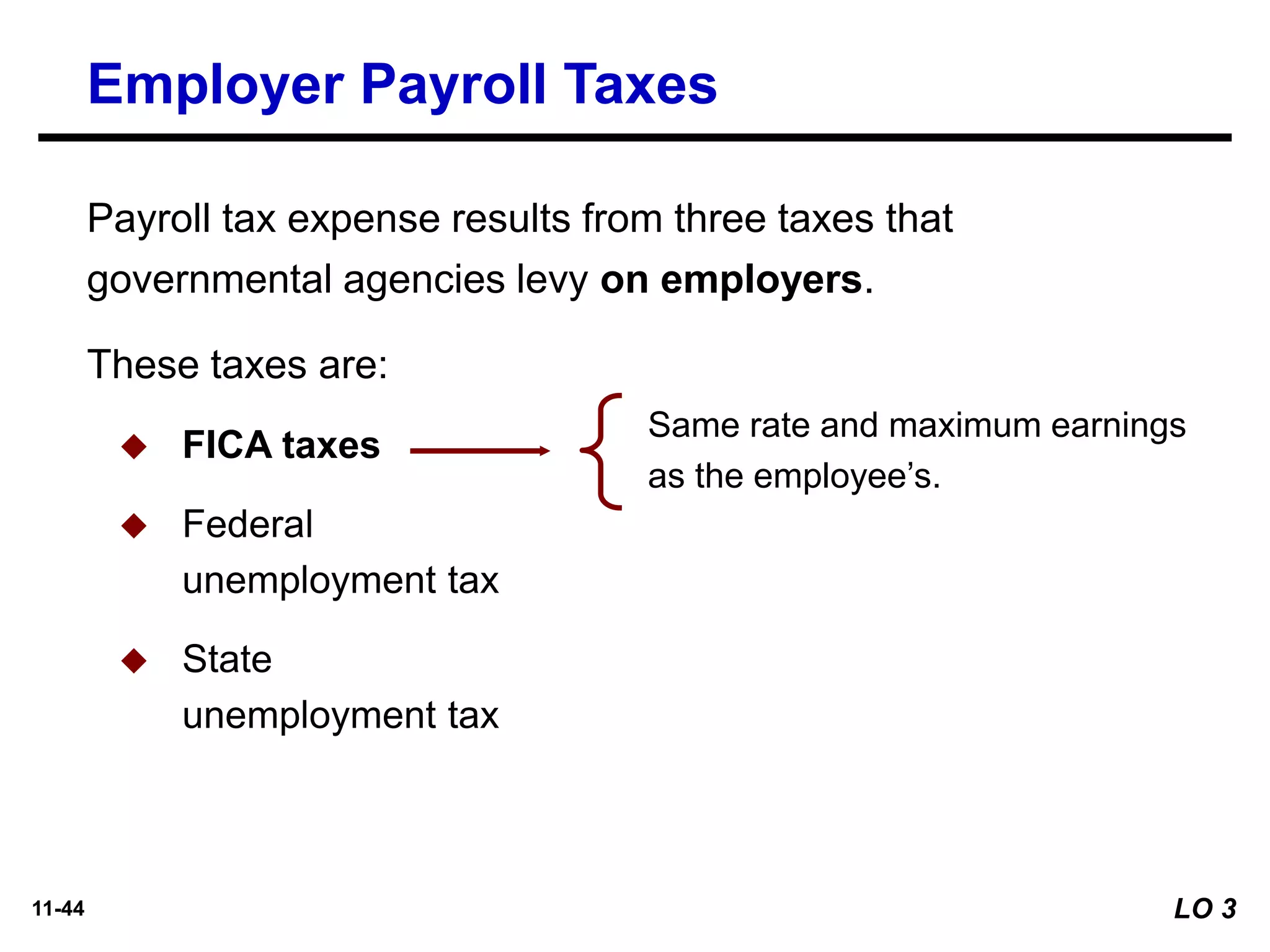 11-44
These taxes are:
◆ FICA taxes
◆ Federal
unemployment tax
◆ State
unemployment tax
Same rate and maximum earnings
as the employee’s.
Payroll tax expense results from three taxes that
governmental agencies levy on employers.
Employer Payroll Taxes
LO 3
 
