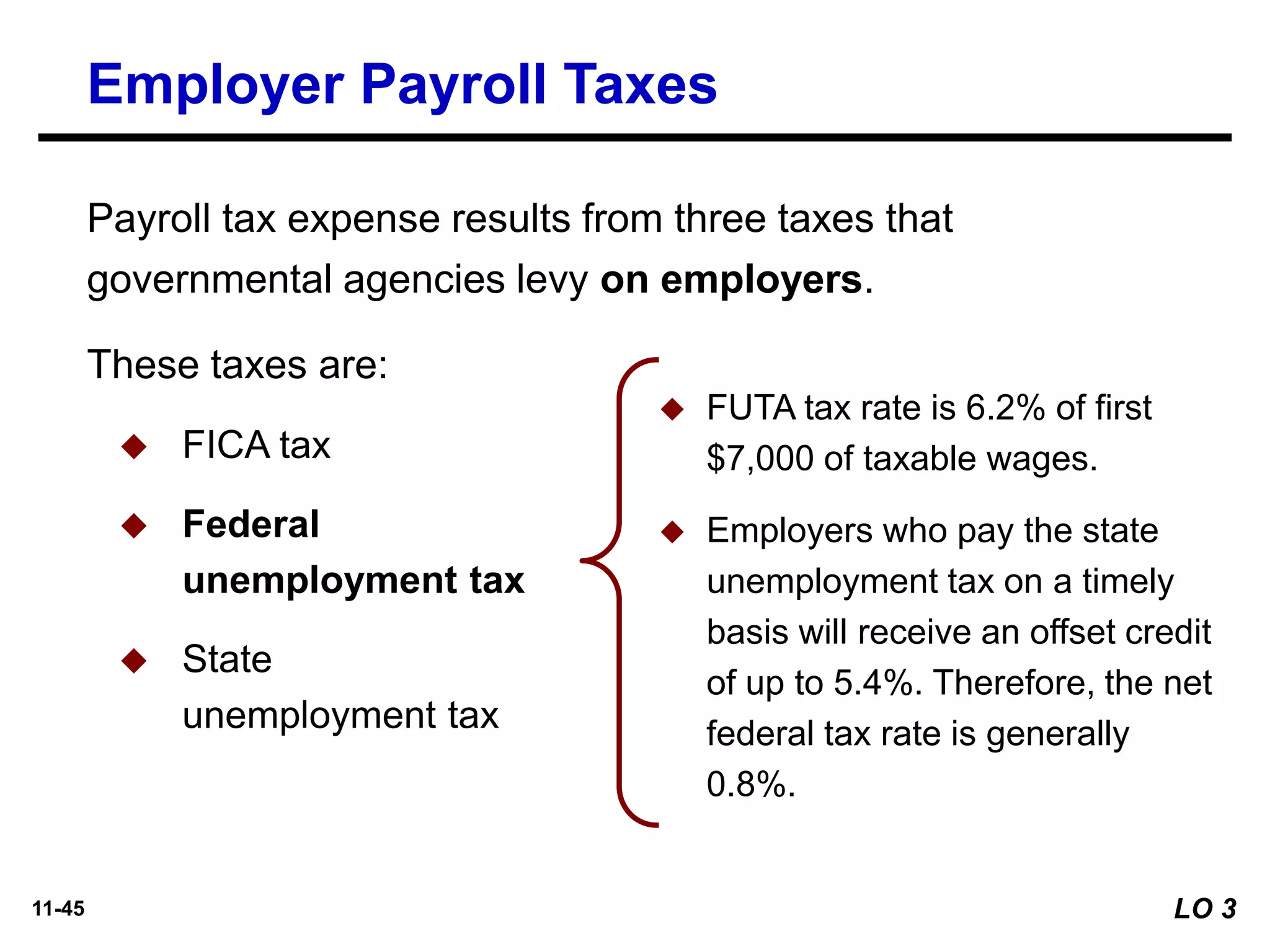 11-45
◆ FUTA tax rate is 6.2% of first
$7,000 of taxable wages.
◆ Employers who pay the state
unemployment tax on a timely
basis will receive an offset credit
of up to 5.4%. Therefore, the net
federal tax rate is generally
0.8%.
Employer Payroll Taxes
These taxes are:
◆ FICA tax
◆ Federal
unemployment tax
◆ State
unemployment tax
Payroll tax expense results from three taxes that
governmental agencies levy on employers.
LO 3
 