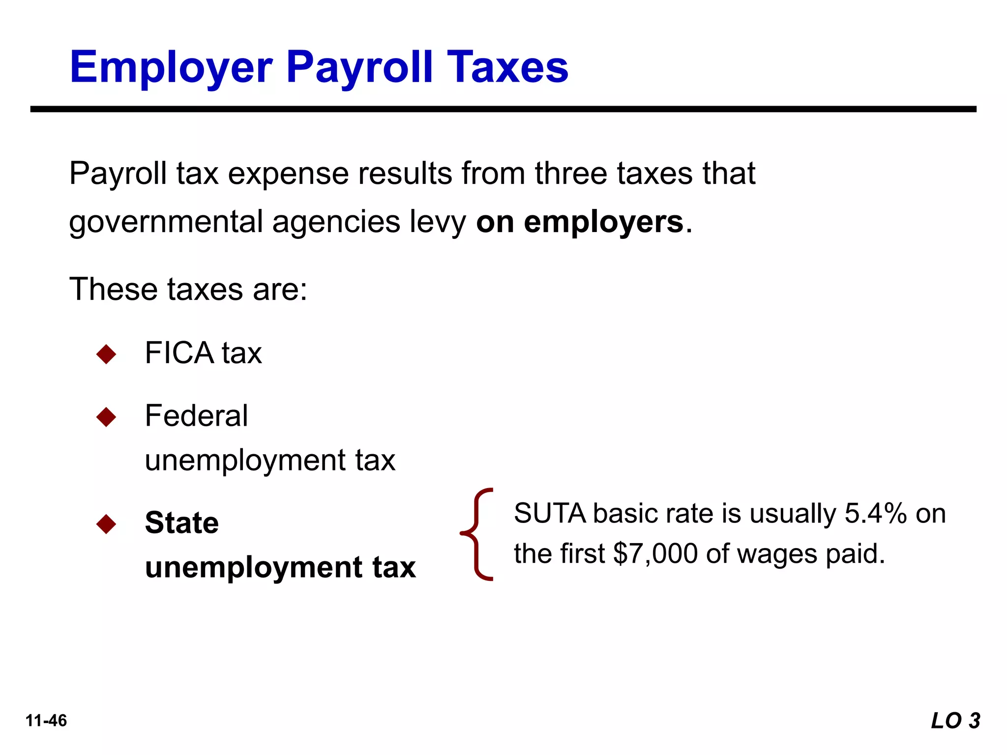 11-46
SUTA basic rate is usually 5.4% on
the first $7,000 of wages paid.
Employer Payroll Taxes
Payroll tax expense results from three taxes that
governmental agencies levy on employers.
These taxes are:
◆ FICA tax
◆ Federal
unemployment tax
◆ State
unemployment tax
LO 3
 