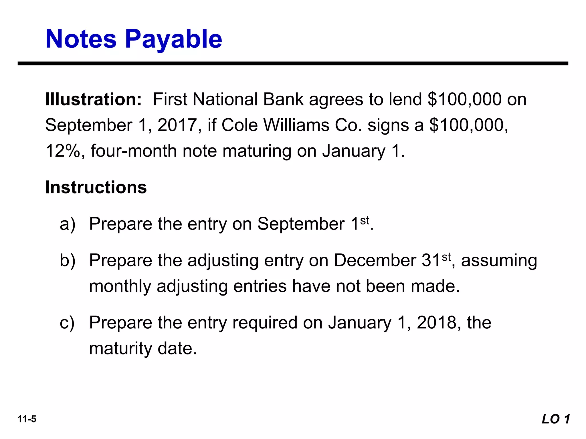 11-5
Illustration: First National Bank agrees to lend $100,000 on
September 1, 2017, if Cole Williams Co. signs a $100,000,
12%, four-month note maturing on January 1.
Instructions
a) Prepare the entry on September 1st.
b) Prepare the adjusting entry on December 31st, assuming
monthly adjusting entries have not been made.
c) Prepare the entry required on January 1, 2018, the
maturity date.
Notes Payable
LO 1
 