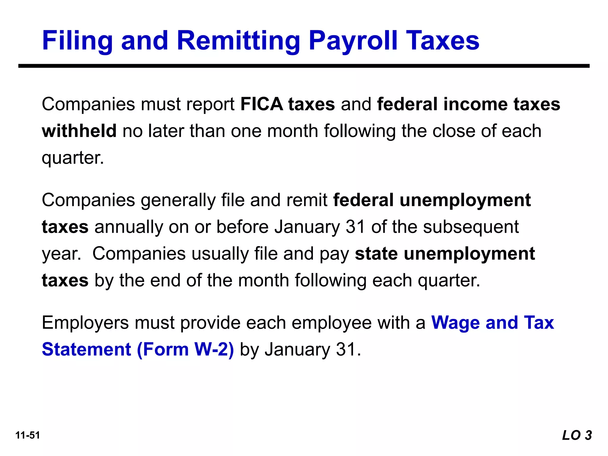 11-51
Companies must report FICA taxes and federal income taxes
withheld no later than one month following the close of each
quarter.
Companies generally file and remit federal unemployment
taxes annually on or before January 31 of the subsequent
year. Companies usually file and pay state unemployment
taxes by the end of the month following each quarter.
Employers must provide each employee with a Wage and Tax
Statement (Form W-2) by January 31.
Filing and Remitting Payroll Taxes
LO 3
 