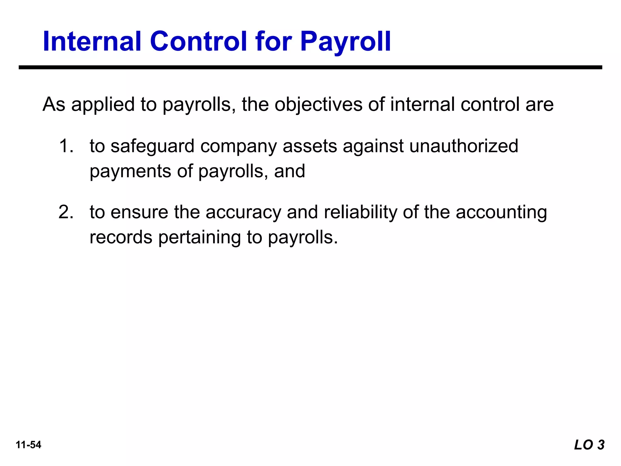 11-54
As applied to payrolls, the objectives of internal control are
1. to safeguard company assets against unauthorized
payments of payrolls, and
2. to ensure the accuracy and reliability of the accounting
records pertaining to payrolls.
Internal Control for Payroll
LO 3
 