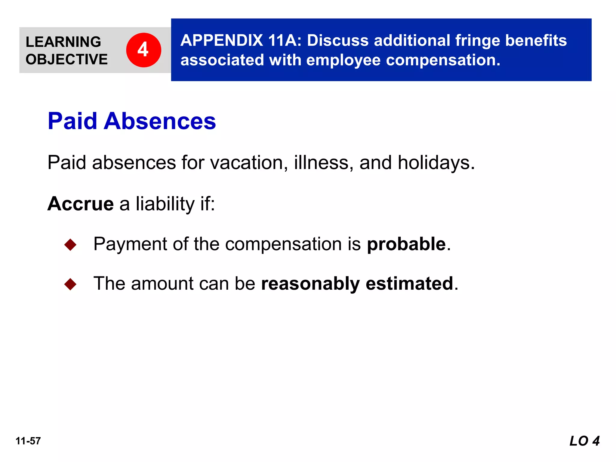 11-57
Paid absences for vacation, illness, and holidays.
Accrue a liability if:
◆ Payment of the compensation is probable.
◆ The amount can be reasonably estimated.
Paid Absences
LO 4
LEARNING
OBJECTIVE
APPENDIX 11A: Discuss additional fringe benefits
associated with employee compensation.
4
 