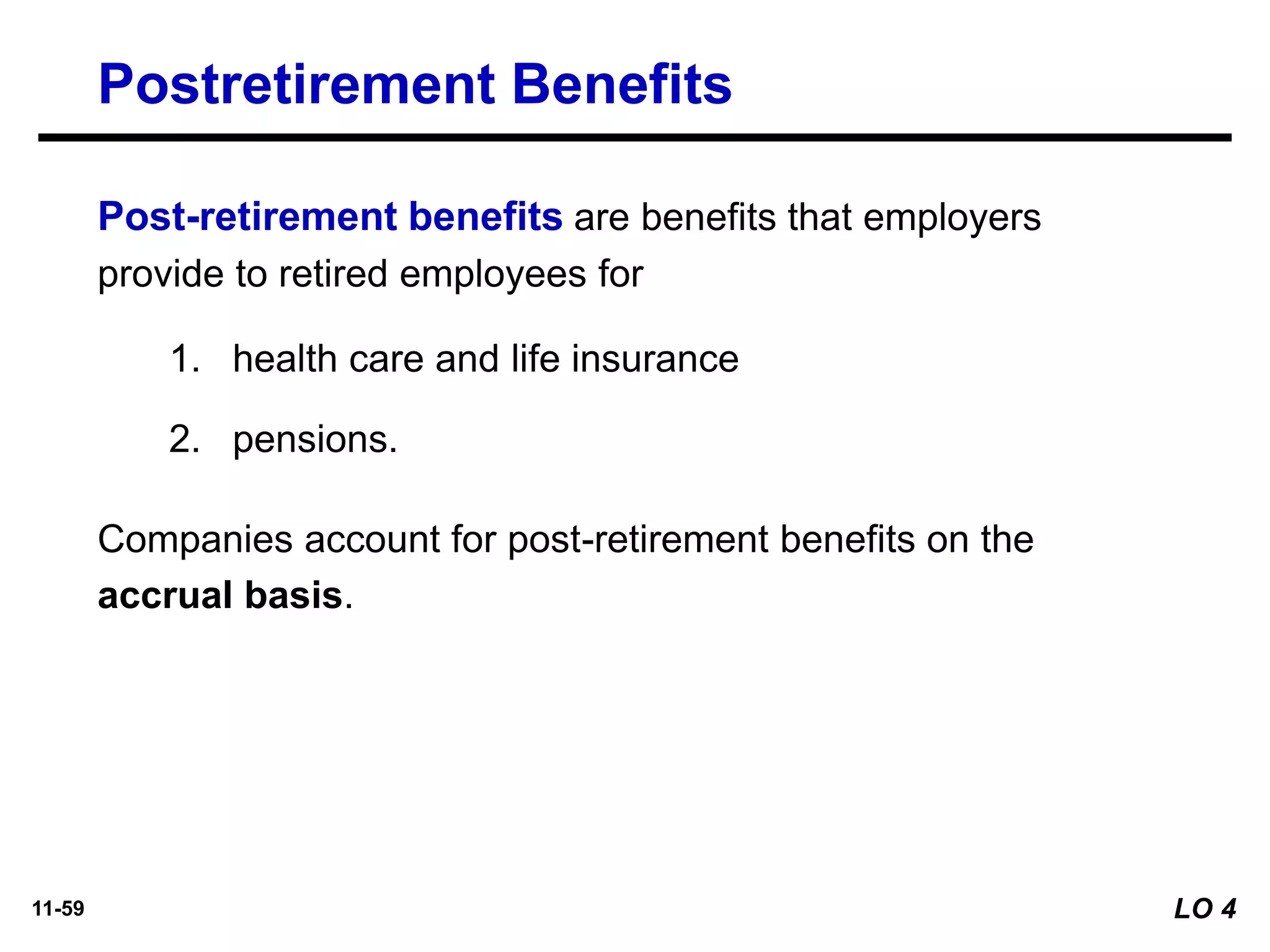 11-59
Postretirement Benefits
Post-retirement benefits are benefits that employers
provide to retired employees for
1. health care and life insurance
2. pensions.
Companies account for post-retirement benefits on the
accrual basis.
LO 4
 