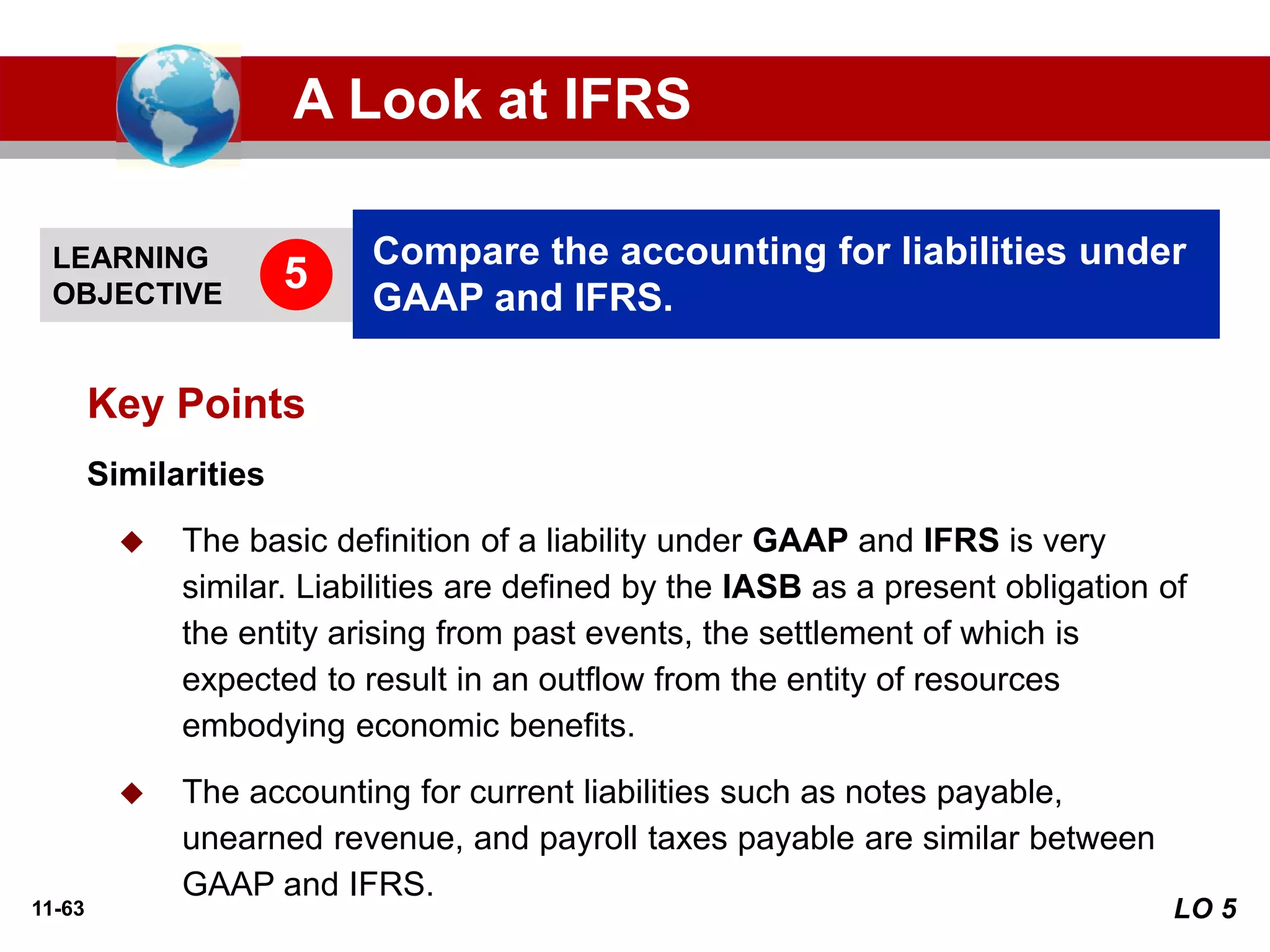 11-63
Similarities
◆ The basic definition of a liability under GAAP and IFRS is very
similar. Liabilities are defined by the IASB as a present obligation of
the entity arising from past events, the settlement of which is
expected to result in an outflow from the entity of resources
embodying economic benefits.
◆ The accounting for current liabilities such as notes payable,
unearned revenue, and payroll taxes payable are similar between
GAAP and IFRS.
Key Points
LEARNING
OBJECTIVE
Compare the accounting for liabilities under
GAAP and IFRS.
5
A Look at IFRS
LO 5
 