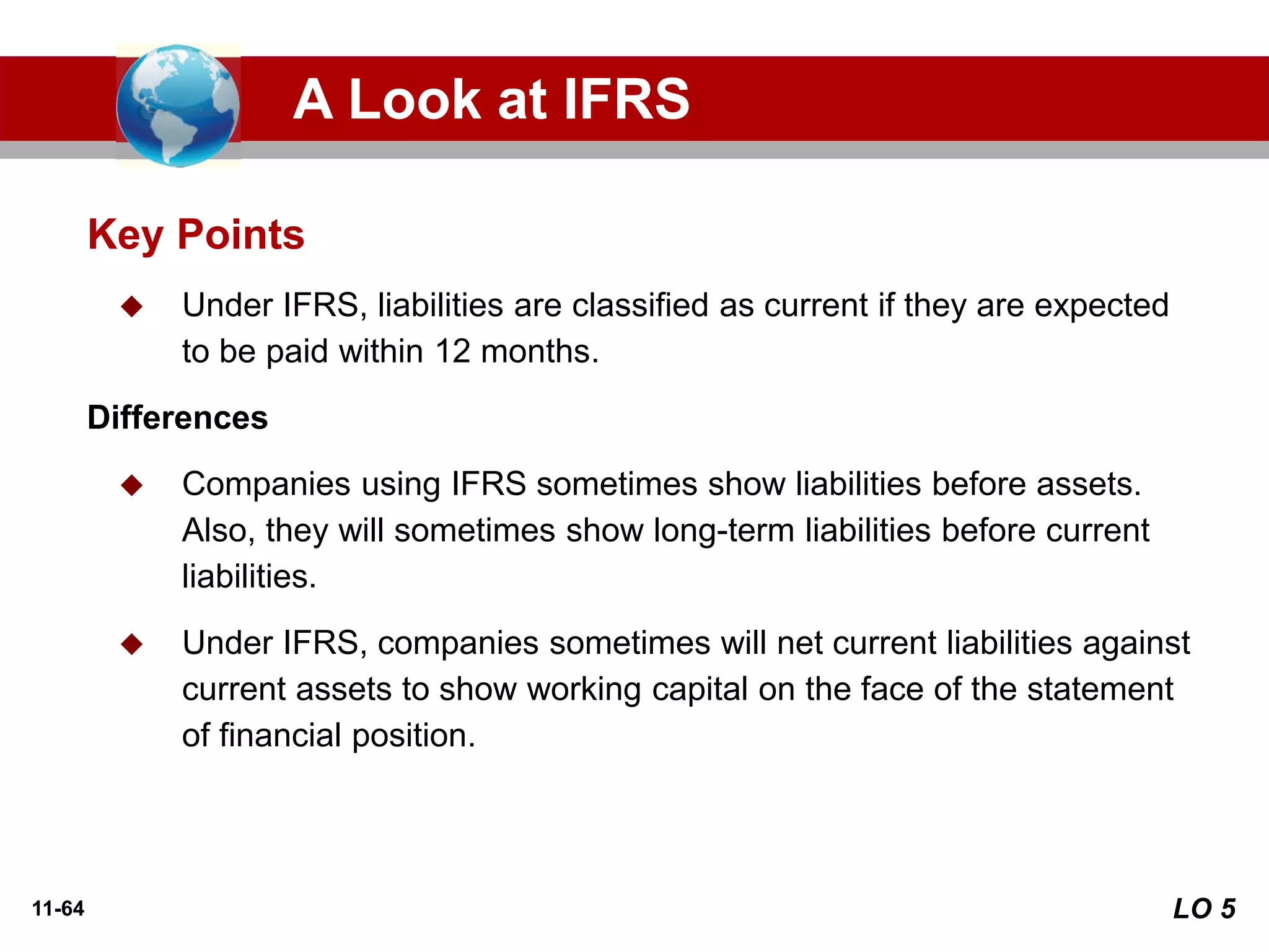 11-64
◆ Under IFRS, liabilities are classified as current if they are expected
to be paid within 12 months.
Differences
◆ Companies using IFRS sometimes show liabilities before assets.
Also, they will sometimes show long-term liabilities before current
liabilities.
◆ Under IFRS, companies sometimes will net current liabilities against
current assets to show working capital on the face of the statement
of financial position.
Key Points
A Look at IFRS
LO 5
 