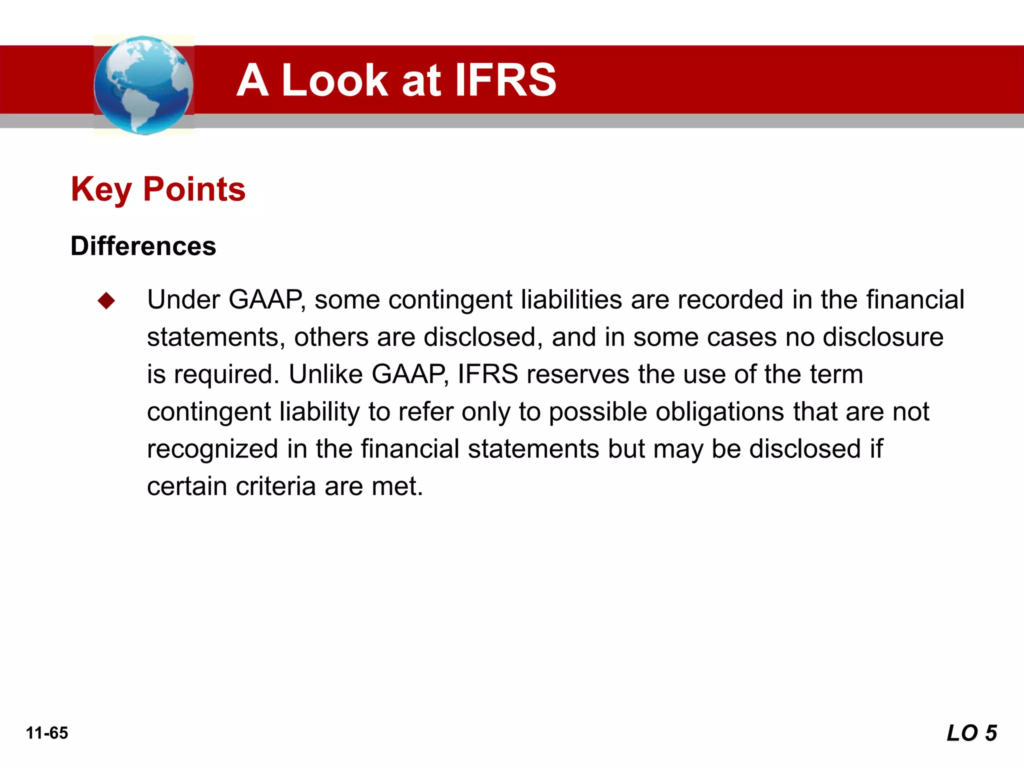 11-65
Differences
◆ Under GAAP, some contingent liabilities are recorded in the financial
statements, others are disclosed, and in some cases no disclosure
is required. Unlike GAAP, IFRS reserves the use of the term
contingent liability to refer only to possible obligations that are not
recognized in the financial statements but may be disclosed if
certain criteria are met.
Key Points
A Look at IFRS
LO 5
 